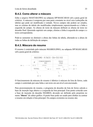 Lista de ferros desenhada 33
TQS Informática Ltda. Rua dos Pinheiros 706 c/2 05422-001 São Paulo SP Tel (011) 3083-2722 Fax (011) 3083-2798
B.4.2. Como alterar a máscara
Edite o arquivo MASTAB.DWG na subpasta DPMASCARAS sob a pasta geral de
critérios. A máscara é composta por uma parte constante no nível zero (cabeçalho da
tabela) que pode ser modificada à vontade. Novos campos não podem ser criados,
mas as colunas da tabela são modificadas simplesmente reposicionando-se a linha a
esquerda do campo. As alturas de texto da máscara definem as alturas de texto no
desenho final. Querendo suprimir um campo, elimine a linha à esquerda do campo e o
texto correspondente.
Pode-se aumentar ou diminuir a altura das linhas da tabela, alterando-se a altura de
todas as linhas de definição de campos.
B.4.3. Máscara do resumo
O resumo é controlado pela máscara MASRES.DWG, na subpasta DPMASCARAS
sob a pasta geral de critérios:
RESUMO P/ACO CA-50/60
COMPRIMENTO
(m)
PESO
(kg)
12.5 10555 10555
TOTAL 10555
NV 1
NV 2 NV 3
NV 5 NV 6
NV 4
NV 7
ø
O funcionamento da máscara do resumo é idêntico à máscara da lista de ferros, cada
campo é controlado por uma linha e um texto em um nível convencionado.
Para posicionamento do resumo, o programa de desenho da lista de ferros calcula a
base de inserção logo abaixo e a esquerda da lista principal. Este ponto coincide com
a base de inserção do desenho MASRES, devendo ser definido pelo projetista no
menu “blocos” do editor gráfico. O ponto base pode ser usado para alinhar ou centrar
o resumo em relação à lista principal. Os campos existentes no resumo são:
 