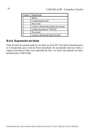 CAD/AGC & DP – Comandos e Funções
TQS Informática Ltda. Rua dos Pinheiros 706 c/2 05422-001 São Paulo SP Tel (011) 3083-2722 Fax (011) 3083-2798
34
Campo Significado
1 Bitola
2 Comprimento total
3 Peso total
4 Limite a direita das linhas do resumo
5 Campo da palavra "TOTAL"
6 Peso total
7 Limite a direita da linha de total.
B.4.4. Supressão do título
Todo desenho de armação pode ter um título no nível 222. Este título automaticamen-
te é transportado para a lista de ferros desenhada. Se um desenho não tiver título, o
espaço reservado ao título será suprimido da lista, e os ferros não poderão ser trans-
portados para o TQS G-Bar.
 