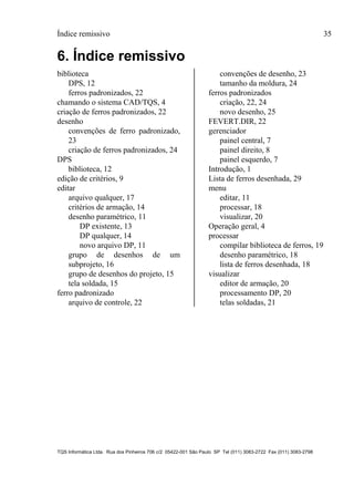 Índice remissivo 35
TQS Informática Ltda. Rua dos Pinheiros 706 c/2 05422-001 São Paulo SP Tel (011) 3083-2722 Fax (011) 3083-2798
6. Índice remissivo
biblioteca
DPS, 12
ferros padronizados, 22
chamando o sistema CAD/TQS, 4
criação de ferros padronizados, 22
desenho
convenções de ferro padronizado,
23
criação de ferros padronizados, 24
DPS
biblioteca, 12
edição de critérios, 9
editar
arquivo qualquer, 17
critérios de armação, 14
desenho paramétrico, 11
DP existente, 13
DP qualquer, 14
novo arquivo DP, 11
grupo de desenhos de um
subprojeto, 16
grupo de desenhos do projeto, 15
tela soldada, 15
ferro padronizado
arquivo de controle, 22
convenções de desenho, 23
tamanho da moldura, 24
ferros padronizados
criação, 22, 24
novo desenho, 25
FEVERT.DIR, 22
gerenciador
painel central, 7
painel direito, 8
painel esquerdo, 7
Introdução, 1
Lista de ferros desenhada, 29
menu
editar, 11
processar, 18
visualizar, 20
Operação geral, 4
processar
compilar biblioteca de ferros, 19
desenho paramétrico, 18
lista de ferros desenhada, 18
visualizar
editor de armação, 20
processamento DP, 20
telas soldadas, 21
 