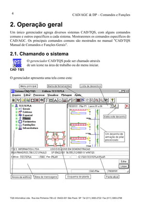 CAD/AGC & DP – Comandos e Funções
TQS Informática Ltda. Rua dos Pinheiros 706 c/2 05422-001 São Paulo SP Tel (011) 3083-2722 Fax (011) 3083-2798
4
2. Operação geral
Um único gerenciador agrega diversos sistemas CAD/TQS, com alguns comandos
comuns e outros específicos a cada sistema. Mostraremos os comandos específicos do
CAD/AGC. Os principais comandos comuns são mostrados no manual "CAD/TQS
Manual de Comandos e Funções Gerais".
2.1. Chamando o sistema
O gerenciador CAD/TQS pode ser chamado através
de um ícone na área de trabalho ou do menu iniciar.
O gerenciador apresenta uma tela como esta:
 