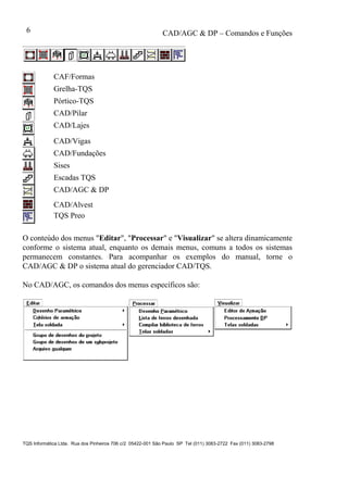CAD/AGC & DP – Comandos e Funções
TQS Informática Ltda. Rua dos Pinheiros 706 c/2 05422-001 São Paulo SP Tel (011) 3083-2722 Fax (011) 3083-2798
6
CAF/Formas
Grelha-TQS
Pórtico-TQS
CAD/Pilar
CAD/Lajes
CAD/Vigas
CAD/Fundações
Sises
Escadas TQS
CAD/AGC & DP
CAD/Alvest
TQS Preo
O conteúdo dos menus "Editar", "Processar" e "Visualizar" se altera dinamicamente
conforme o sistema atual, enquanto os demais menus, comuns a todos os sistemas
permanecem constantes. Para acompanhar os exemplos do manual, torne o
CAD/AGC & DP o sistema atual do gerenciador CAD/TQS.
No CAD/AGC, os comandos dos menus específicos são:
 