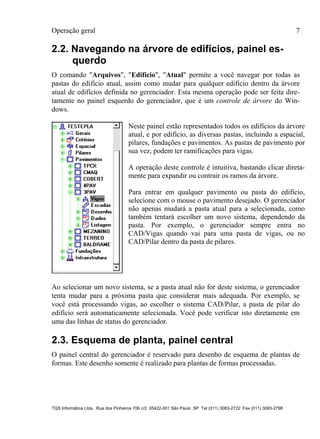 Operação geral 7
TQS Informática Ltda. Rua dos Pinheiros 706 c/2 05422-001 São Paulo SP Tel (011) 3083-2722 Fax (011) 3083-2798
2.2. Navegando na árvore de edifícios, painel es-
querdo
O comando "Arquivos", "Edifício", "Atual" permite a você navegar por todas as
pastas do edifício atual, assim como mudar para qualquer edifício dentro da árvore
atual de edifícios definida no gerenciador. Esta mesma operação pode ser feita dire-
tamente no painel esquerdo do gerenciador, que é um controle de árvore do Win-
dows.
Neste painel estão representados todos os edifícios da árvore
atual, e por edifício, as diversas pastas, incluindo a espacial,
pilares, fundações e pavimentos. As pastas de pavimento por
sua vez, podem ter ramificações para vigas.
A operação deste controle é intuitiva, bastando clicar direta-
mente para expandir ou contrair os ramos da árvore.
Para entrar em qualquer pavimento ou pasta do edifício,
selecione com o mouse o pavimento desejado. O gerenciador
não apenas mudará a pasta atual para a selecionada, como
também tentará escolher um novo sistema, dependendo da
pasta. Por exemplo, o gerenciador sempre entra no
CAD/Vigas quando vai para uma pasta de vigas, ou no
CAD/Pilar dentro da pasta de pilares.
Ao selecionar um novo sistema, se a pasta atual não for deste sistema, o gerenciador
tenta mudar para a próxima pasta que considerar mais adequada. Por exemplo, se
você está processando vigas, ao escolher o sistema CAD/Pilar, a pasta de pilar do
edifício será automaticamente selecionada. Você pode verificar isto diretamente em
uma das linhas de status do gerenciador.
2.3. Esquema de planta, painel central
O painel central do gerenciador é reservado para desenho de esquema de plantas de
formas. Este desenho somente é realizado para plantas de formas processadas.
 