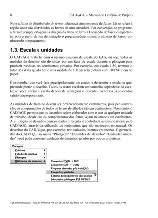 8 CAD/AGC – Manual de Critérios de Projeto
TQS Informática Ltda Rua dos Pinheiros 706 c/2 05422-001 São Paulo SP Tel (011) 3083-2722 Fax (011) 3083-2798
Note a faixa de distribuição de ferros, chamada simplesmente de faixa. Ela se refere à
região onde são distribuídas as barras de uma armadura. Por convenção do programa,
a faixa é sempre ortogonal à direção da linha de ferro. O conceito de faixa é importan-
te, pois a partir da sua delimitação o programa determinará o número de ferros, co-
nhecendo o espaçamento.
1.3. Escala e unidades
O CAD/AGC trabalha com o mesmo esquema de escala do EAG, ou seja, todas as
medidas de desenho são divididas por um fator de escala durante a plotagem para
produzir medidas em centímetros plotados. Por exemplo, em escala 1:50, teremos o
fator de escala igual a 50, e uma medida de 100 cm será plotada com 100/50=2 cm no
papel.
É primordial que você faça antecipadamente um estudo e determine a escala na qual
pretende plotar o desenho. Todos os textos recebem um tamanho dependente da esca-
la; se você alterar a escala depois de começado o desenho, os textos já colocados
sairão desproporcionais.
As unidades de trabalho devem ser preferencialmente centímetros, pois por conven-
ção, os comprimentos de todos os ferros detalhados são em centímetros. No entanto, o
CAD/AGC permite que os desenhos sejam elaborados com o uso de qualquer unidade
de trabalho, desde que os comprimentos dos ferros sejam mostrados em centímetros.
A utilização de desenhos com unidades diferentes é controlada automaticamente pelo
CAD/AGC, através da utilização de parâmetros, que são mostrados no manual. Os
desenhos do CAD/Vigas, por exemplo, tem unidades internas em metros. O gerencia-
dor do CAD/TQS, no menu "Plotagem" "Utilidades de desenho" "Converter unida-
des" você pode converter unidades de desenhos gerados por outros projetistas.
 