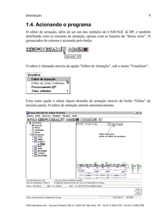 Introdução 9
TQS Informática Ltda Rua dos Pinheiros 706 c/2 05422-001 São Paulo SP Tel (011) 3083-2722 Fax (011) 3083-2798
1.4. Acionando o programa
O editor de armação, além de ser um dos módulos do CAD/AGC & DP, é também
distribuído com os sistemas de armação, apenas com as funções de “ferros retos”. O
gerenciador do sistema é acionado pelo botão:
O editor é chamado através da opção "Editor de Armação", sob o menu "Visualizar":
Uma outra opção é editar algum desenho de armação através do botão “Editar” da
terceira janela. O editor de armação entrará automaticamente.
 