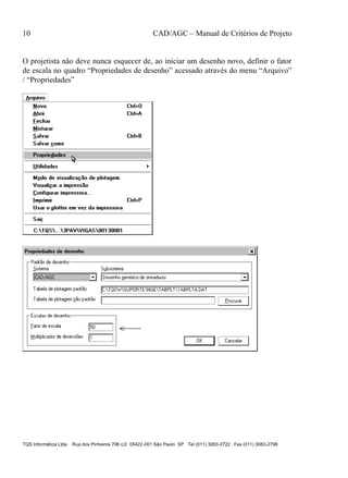 10 CAD/AGC – Manual de Critérios de Projeto
TQS Informática Ltda Rua dos Pinheiros 706 c/2 05422-001 São Paulo SP Tel (011) 3083-2722 Fax (011) 3083-2798
O projetista não deve nunca esquecer de, ao iniciar um desenho novo, definir o fator
de escala no quadro “Propriedades de desenho” acessado através do menu “Arquivo”
/ “Propriedades”
 