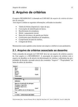 Arquivo de critérios 11
TQS Informática Ltda Rua dos Pinheiros 706 c/2 05422-001 São Paulo SP Tel (011) 3083-2722 Fax (011) 3083-2798
2. Arquivo de critérios
O arquivo DESARM.DAT é chamado no CAD/AGC de arquivo de critérios de dese-
nho de armação.
Este arquivo contém as seguintes informações, utilizadas no desenho:
 Tabela de bitolas disponíveis e tipos de aço;
 Convenções de identificação de ferros;
 Recobrimento de armaduras;
 Bitola / espaçamento inicial;
 Raios de curvatura e de gancho por bitola;
 Coeficientes para alternância de armaduras;
 Comprimento da pata de estribos;
 Cotagem de faixas.
Mostraremos neste capítulo como montar este arquivo e definir os seus parâmetros.
2.1. Arquivo de critérios associado ao desenho
Todo o desenho de armação no CAD/AGC deve ter um arquivo de critérios associa-
do. Este arquivo é o DESARM.DAT. A associação do arquivo de critérios com o
arquivo de desenhos se dá através da determinação do sistema e subsistema das pro-
priedades de desenho, acessado através dos comandos “Arquivo” / “Propriedades” no
menu do editor de desenhos:
 