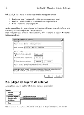 12 CAD/AGC – Manual de Critérios de Projeto
TQS Informática Ltda Rua dos Pinheiros 706 c/2 05422-001 São Paulo SP Tel (011) 3083-2722 Fax (011) 3083-2798
O CAD/TQS faz a busca do arquivo de critérios na seguinte ordem:
1. Pavimento atual / pasta atual – válido apenas para a pasta atual.
2. Edifício / pasta do edifício – comum a todos os pavimentos.
3. Geral – comum a todos os projetos.
Assim, as modificações no arquivo do pavimento atual / pasta atual, não influenciarão
nas armações de outras pastas e / ou pavimentos.
Para configurar este arquivo definitivamente, deve-se alterar o arquivo Comum a
todos os projetos.
2.2. Edição do arquivo de critérios
A seleção do arquivo a editar é feita pelo menu do gerenciador:
 