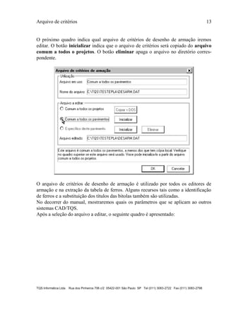 Arquivo de critérios 13
TQS Informática Ltda Rua dos Pinheiros 706 c/2 05422-001 São Paulo SP Tel (011) 3083-2722 Fax (011) 3083-2798
O próximo quadro indica qual arquivo de critérios de desenho de armação iremos
editar. O botão inicializar indica que o arquivo de critérios será copiado do arquivo
comum a todos o projetos. O botão eliminar apaga o arquivo no diretório corres-
pondente.
O arquivo de critérios de desenho de armação é utilizado por todos os editores de
armação e na extração da tabela de ferros. Alguns recursos tais como a identificação
de ferros e a substituição dos títulos das bitolas também são utilizadas.
No decorrer do manual, mostraremos quais os parâmetros que se aplicam ao outros
sistemas CAD/TQS.
Após a seleção do arquivo a editar, o seguinte quadro é apresentado:
 