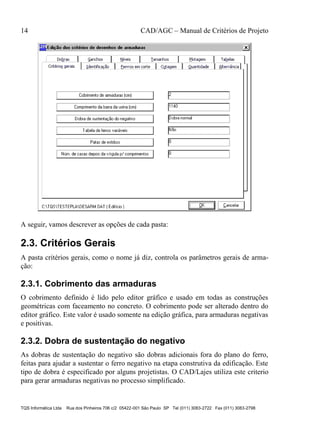 14 CAD/AGC – Manual de Critérios de Projeto
TQS Informática Ltda Rua dos Pinheiros 706 c/2 05422-001 São Paulo SP Tel (011) 3083-2722 Fax (011) 3083-2798
A seguir, vamos descrever as opções de cada pasta:
2.3. Critérios Gerais
A pasta critérios gerais, como o nome já diz, controla os parâmetros gerais de arma-
ção:
2.3.1. Cobrimento das armaduras
O cobrimento definido é lido pelo editor gráfico e usado em todas as construções
geométricas com faceamento no concreto. O cobrimento pode ser alterado dentro do
editor gráfico. Este valor é usado somente na edição gráfica, para armaduras negativas
e positivas.
2.3.2. Dobra de sustentação do negativo
As dobras de sustentação do negativo são dobras adicionais fora do plano do ferro,
feitas para ajudar a sustentar o ferro negativo na etapa construtiva da edificação. Este
tipo de dobra é especificado por alguns projetistas. O CAD/Lajes utiliza este criterio
para gerar armaduras negativas no processo simplificado.
 