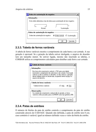 Arquivo de critérios 15
TQS Informática Ltda Rua dos Pinheiros 706 c/2 05422-001 São Paulo SP Tel (011) 3083-2722 Fax (011) 3083-2798
2.3.3. Tabela de ferros variáveis
A tabela de ferros variáveis mostra o comprimento de cada barra a ser cortada. A sua
geração é opcional. Se a geração da tabela estiver desligada, o arquivo de desenho
terá um tamanho menor. Se estiver ligada, mesmo não inserindo as tabelas, o
CORBAR utiliza os comprimentos calculados para detalhar cada ferro a ser cortado.
2.3.4. Patas de estribos
O número de bitolas da pata de estribo controla o comprimento da pata de estribo
construído através do CAD/AGC. Quando não definida, a pata de estribo tem 8 cm;
caso contrário é variável, igual ao número definido vezes o valor da bitola do estribo.
 