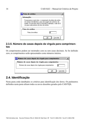 16 CAD/AGC – Manual de Critérios de Projeto
TQS Informática Ltda Rua dos Pinheiros 706 c/2 05422-001 São Paulo SP Tel (011) 3083-2722 Fax (011) 3083-2798
2.3.5. Número de casas depois da vírgula para comprimen-
tos
Os comprimentos podem ser mostrados com ou sem casas decimais. Se for definido
zero, os comprimentos serão apresentados como números inteiros.
2.4. Identificação
Nesta pasta estão detalhados os critérios para identificação dos ferros. Os parâmetros
definidos nesta pasta afetam todos os novos desenhos gerados pelo CAD/TQS.
 