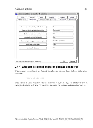Arquivo de critérios 17
TQS Informática Ltda Rua dos Pinheiros 706 c/2 05422-001 São Paulo SP Tel (011) 3083-2722 Fax (011) 3083-2798
2.4.1. Caracter de identificação da posição dos ferros
O caracter de identificação de ferros é o prefixo do número da posição de cada ferro,
tal como:
2 N1  6.3 C/20 C=185
onde a letra N é este caracter. Não use as letras E, C, G, X e D, pois interferem com a
extração da tabela de ferros. Se for fornecido valor em branco, será adotada a letra P.
 