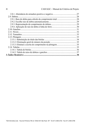 II CAD/AGC – Manual de Critérios de Projeto
TQS Informática Ltda Rua dos Pinheiros 706 c/2 05422-001 São Paulo SP Tel (011) 3083-2722 Fax (011) 3083-2798
2.8.1. Alternância de armadura positiva e negativa ............................................ 27
2.9. Dobras.............................................................................................................. 28
2.9.1. Raio de dobra para cálculo do comprimento total .................................... 28
2.9.2. Escolhe raio de dobra automaticamente.................................................... 29
2.9.3. Representação do comprimento de dobras................................................ 29
2.9.4. Aplicação do raio de dobra à linha do ferro.............................................. 30
2.10. Ganchos ......................................................................................................... 31
2.11. Níveis............................................................................................................. 32
2.12. Tamanhos....................................................................................................... 33
2.13. Plotagem ........................................................................................................ 33
2.13.1. Substituição do título das bitolas ............................................................ 34
2.13.2. Eliminação geral do número da posição ................................................. 35
2.13.3. Eliminar a escrita do comprimento na plotagem..................................... 35
2.14. Tabelas........................................................................................................... 35
2.14.1. Tabela de bitolas..................................................................................... 36
2.14.2. Tabela de raios de dobras e ganchos....................................................... 37
3. Índice Remissivo ................................................................................................... 38
 