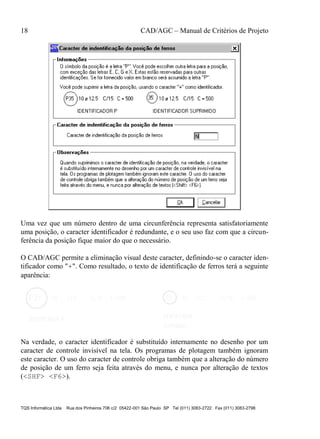 18 CAD/AGC – Manual de Critérios de Projeto
TQS Informática Ltda Rua dos Pinheiros 706 c/2 05422-001 São Paulo SP Tel (011) 3083-2722 Fax (011) 3083-2798
Uma vez que um número dentro de uma circunferência representa satisfatoriamente
uma posição, o caracter identificador é redundante, e o seu uso faz com que a circun-
ferência da posição fique maior do que o necessário.
O CAD/AGC permite a eliminação visual deste caracter, definindo-se o caracter iden-
tificador como "+". Como resultado, o texto de identificação de ferros terá a seguinte
aparência:
Na verdade, o caracter identificador é substituído internamente no desenho por um
caracter de controle invisível na tela. Os programas de plotagem também ignoram
este caracter. O uso do caracter de controle obriga também que a alteração do número
de posição de um ferro seja feita através do menu, e nunca por alteração de textos
(<SHF> <F6>).
 