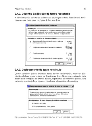 Arquivo de critérios 19
TQS Informática Ltda Rua dos Pinheiros 706 c/2 05422-001 São Paulo SP Tel (011) 3083-2722 Fax (011) 3083-2798
2.4.2. Desenho da posição de ferros ressaltada
A apresentação do caracter de identificação da posição do ferro pode ser feita de vá-
rias maneiras. Nesta pasta você pode definir uma delas.
2.4.3. Deslocamento do texto no círculo
Quando definimos posição ressaltada dentro de uma circunferência, o texto da posi-
ção fica alinhado com o restante da descrição do ferro. Neste caso, a circunferência
poderá estar sobreposta ao texto da posição, dependendo do número da posição. Este
parâmetro permite deslocar o texto, evitando que sobreposição não aconteça.
 