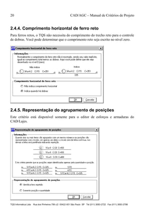 20 CAD/AGC – Manual de Critérios de Projeto
TQS Informática Ltda Rua dos Pinheiros 706 c/2 05422-001 São Paulo SP Tel (011) 3083-2722 Fax (011) 3083-2798
2.4.4. Comprimento horizontal de ferro reto
Para ferros retos, o TQS não necessita do comprimento do trecho reto para o controle
de dobras. Você pode determinar que o comprimento reto seja escrito no nível zero.
2.4.5. Representação do agrupamento de posições
Este critério está disponível somente para o editor de esforços e armaduras do
CAD/Lajes.
 