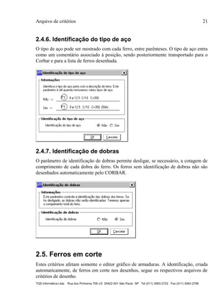 Arquivo de critérios 21
TQS Informática Ltda Rua dos Pinheiros 706 c/2 05422-001 São Paulo SP Tel (011) 3083-2722 Fax (011) 3083-2798
2.4.6. Identificação do tipo de aço
O tipo de aço pode ser mostrado com cada ferro, entre parênteses. O tipo de aço entra
como um comentário associado à posição, sendo posteriormente transportado para o
Corbar e para a lista de ferros desenhada.
2.4.7. Identificação de dobras
O parâmetro de identificação de dobras permite desligar, se necessário, a cotagem de
comprimento de cada dobra do ferro. Os ferros sem identificação de dobras não são
desenhados automaticamente pelo CORBAR.
2.5. Ferros em corte
Estes critérios afetam somente o editor gráfico de armaduras. A identificação, criada
automaticamente, de ferros em corte nos desenhos, segue os respectivos arquivos de
critérios de desenho.
 