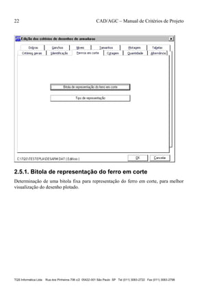 22 CAD/AGC – Manual de Critérios de Projeto
TQS Informática Ltda Rua dos Pinheiros 706 c/2 05422-001 São Paulo SP Tel (011) 3083-2722 Fax (011) 3083-2798
2.5.1. Bitola de representação do ferro em corte
Determinação de uma bitola fixa para representação do ferro em corte, para melhor
visualização do desenho plotado.
 