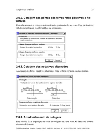 Arquivo de critérios 25
TQS Informática Ltda Rua dos Pinheiros 706 c/2 05422-001 São Paulo SP Tel (011) 3083-2722 Fax (011) 3083-2798
2.6.2. Cotagem das pontas dos ferros retos positivos e ne-
gativos
Controlamos aqui, a cotagem automática das pontas dos ferros retos. Este parâmetro é
válido somente para o editor gráfico de armaduras.
2.6.3. Cotagem dos negativos alternados
A cotagem dos ferros negativos alternados pode se feita por uma ou duas pontas.
2.6.4. Arredondamento de cotagem
Este critério faz a imposição do valor da cotagem de 5 em 5 cm. O ferro será arbitra-
riamente deslocado.
 