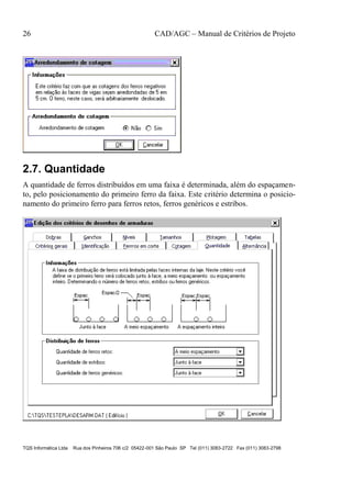 26 CAD/AGC – Manual de Critérios de Projeto
TQS Informática Ltda Rua dos Pinheiros 706 c/2 05422-001 São Paulo SP Tel (011) 3083-2722 Fax (011) 3083-2798
2.7. Quantidade
A quantidade de ferros distribuídos em uma faixa é determinada, além do espaçamen-
to, pelo posicionamento do primeiro ferro da faixa. Este critério determina o posicio-
namento do primeiro ferro para ferros retos, ferros genéricos e estribos.
 