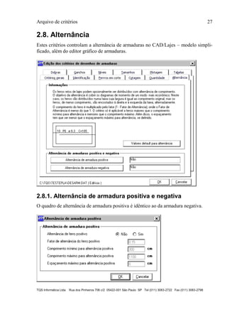 Arquivo de critérios 27
TQS Informática Ltda Rua dos Pinheiros 706 c/2 05422-001 São Paulo SP Tel (011) 3083-2722 Fax (011) 3083-2798
2.8. Alternância
Estes critérios controlam a alternância de armaduras no CAD/Lajes – modelo simpli-
ficado, além do editor gráfico de armaduras.
2.8.1. Alternância de armadura positiva e negativa
O quadro de alternância de armadura positiva é idêntico ao da armadura negativa.
 