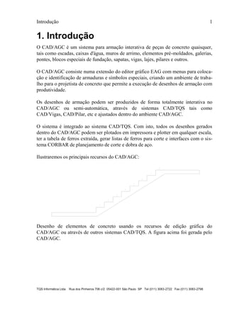 Introdução 1
TQS Informática Ltda Rua dos Pinheiros 706 c/2 05422-001 São Paulo SP Tel (011) 3083-2722 Fax (011) 3083-2798
1. Introdução
O CAD/AGC é um sistema para armação interativa de peças de concreto quaisquer,
tais como escadas, caixas d'água, muros de arrimo, elementos pré-moldados, galerias,
pontes, blocos especiais de fundação, sapatas, vigas, lajes, pilares e outros.
O CAD/AGC consiste numa extensão do editor gráfico EAG com menus para coloca-
ção e identificação de armaduras e símbolos especiais, criando um ambiente de traba-
lho para o projetista de concreto que permite a execução de desenhos de armação com
produtividade.
Os desenhos de armação podem ser produzidos de forma totalmente interativa no
CAD/AGC ou semi-automática, através de sistemas CAD/TQS tais como
CAD/Vigas, CAD/Pilar, etc e ajustados dentro do ambiente CAD/AGC.
O sistema é integrado ao sistema CAD/TQS. Com isto, todos os desenhos gerados
dentro do CAD/AGC podem ser plotados em impressora e plotter em qualquer escala,
ter a tabela de ferros extraída, gerar listas de ferros para corte e interfaces com o sis-
tema CORBAR de planejamento de corte e dobra de aço.
Ilustraremos os principais recursos do CAD/AGC:
Desenho de elementos de concreto usando os recursos de edição gráfica do
CAD/AGC ou através de outros sistemas CAD/TQS. A figura acima foi gerada pelo
CAD/AGC.
 