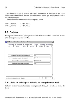 28 CAD/AGC – Manual de Critérios de Projeto
TQS Informática Ltda Rua dos Pinheiros 706 c/2 05422-001 São Paulo SP Tel (011) 3083-2722 Fax (011) 3083-2798
O critério só é aplicável se a opção Sim estiver selecionada, o comprimento dos ferros
estiver entre o mínimo e o máximo e o espaçamento menor que o espaçamento máxi-
mo para alternância.
O comprimento do ferro é calculado da seguinte forma:
Lado LX menor: (1-FATOR)xLX
Lado LY maior: (1-FATOR)xLY
2.9. Dobras
Nesta pasta controlamos a colocação e desconto do raio de dobras. Os valores padrão
estão catalogados na pasta Tabelas.
2.9.1. Raio de dobra para cálculo do comprimento total
Podemos calcular automaticamente o comprimento total, já descontando o raio de
dobra.
 