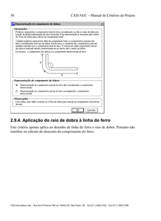 30 CAD/AGC – Manual de Critérios de Projeto
TQS Informática Ltda Rua dos Pinheiros 706 c/2 05422-001 São Paulo SP Tel (011) 3083-2722 Fax (011) 3083-2798
2.9.4. Aplicação do raio de dobra à linha do ferro
Este critério apenas aplica ao desenho da linha do ferro o raio de dobra. Portanto não
interfere no cálculo do desconto do comprimento do ferro.
 