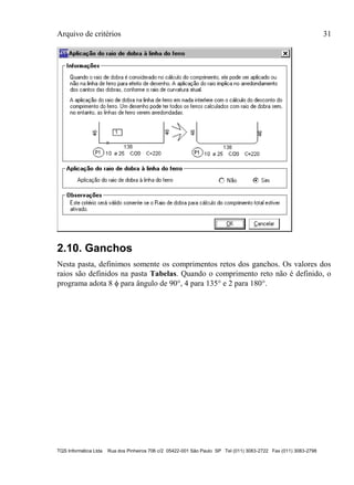 Arquivo de critérios 31
TQS Informática Ltda Rua dos Pinheiros 706 c/2 05422-001 São Paulo SP Tel (011) 3083-2722 Fax (011) 3083-2798
2.10. Ganchos
Nesta pasta, definimos somente os comprimentos retos dos ganchos. Os valores dos
raios são definidos na pasta Tabelas. Quando o comprimento reto não é definido, o
programa adota 8  para ângulo de 90, 4 para 135 e 2 para 180.
 