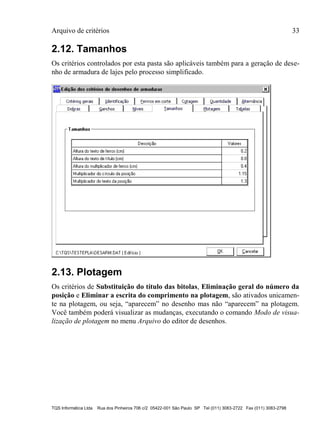 Arquivo de critérios 33
TQS Informática Ltda Rua dos Pinheiros 706 c/2 05422-001 São Paulo SP Tel (011) 3083-2722 Fax (011) 3083-2798
2.12. Tamanhos
Os critérios controlados por esta pasta são aplicáveis também para a geração de dese-
nho de armadura de lajes pelo processo simplificado.
2.13. Plotagem
Os critérios de Substituição do título das bitolas, Eliminação geral do número da
posição e Eliminar a escrita do comprimento na plotagem, são ativados unicamen-
te na plotagem, ou seja, “aparecem” no desenho mas não “aparecem” na plotagem.
Você também poderá visualizar as mudanças, executando o comando Modo de visua-
lização de plotagem no menu Arquivo do editor de desenhos.
 