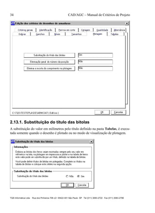 34 CAD/AGC – Manual de Critérios de Projeto
TQS Informática Ltda Rua dos Pinheiros 706 c/2 05422-001 São Paulo SP Tel (011) 3083-2722 Fax (011) 3083-2798
2.13.1. Substituição do título das bitolas
A substituição do valor em milímetros pelo título definido na pasta Tabelas, é execu-
tada somente quando o desenho é plotado ou no modo de visualização de plotagem.
 