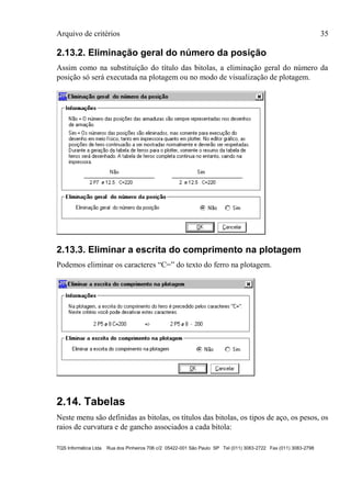 Arquivo de critérios 35
TQS Informática Ltda Rua dos Pinheiros 706 c/2 05422-001 São Paulo SP Tel (011) 3083-2722 Fax (011) 3083-2798
2.13.2. Eliminação geral do número da posição
Assim como na substituição do título das bitolas, a eliminação geral do número da
posição só será executada na plotagem ou no modo de visualização de plotagem.
2.13.3. Eliminar a escrita do comprimento na plotagem
Podemos eliminar os caracteres “C=” do texto do ferro na plotagem.
2.14. Tabelas
Neste menu são definidas as bitolas, os títulos das bitolas, os tipos de aço, os pesos, os
raios de curvatura e de gancho associados a cada bitola:
 