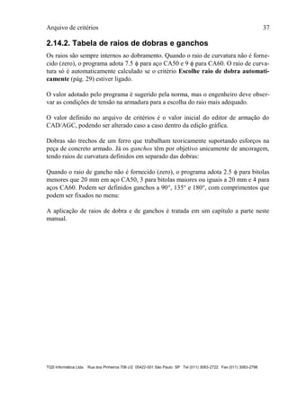 Arquivo de critérios 37
TQS Informática Ltda Rua dos Pinheiros 706 c/2 05422-001 São Paulo SP Tel (011) 3083-2722 Fax (011) 3083-2798
2.14.2. Tabela de raios de dobras e ganchos
Os raios são sempre internos ao dobramento. Quando o raio de curvatura não é forne-
cido (zero), o programa adota 7.5  para aço CA50 e 9  para CA60. O raio de curva-
tura só é automaticamente calculado se o critério Escolhe raio de dobra automati-
camente (pág. 29) estiver ligado.
O valor adotado pelo programa é sugerido pela norma, mas o engenheiro deve obser-
var as condições de tensão na armadura para a escolha do raio mais adequado.
O valor definido no arquivo de critérios é o valor inicial do editor de armação do
CAD/AGC, podendo ser alterado caso a caso dentro da edição gráfica.
Dobras são trechos de um ferro que trabalham teoricamente suportando esforços na
peça de concreto armado. Já os ganchos têm por objetivo unicamente de ancoragem,
tendo raios de curvatura definidos em separado das dobras:
Quando o raio de gancho não é fornecido (zero), o programa adota 2.5  para bitolas
menores que 20 mm em aço CA50, 3 para bitolas maiores ou iguais a 20 mm e 4 para
aços CA60. Podem ser definidos ganchos a 90, 135 e 180, com comprimentos que
podem ser fixados no menu:
A aplicação de raios de dobra e de ganchos é tratada em um capítulo a parte neste
manual.
 