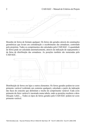 2 CAD/AGC – Manual de Critérios de Projeto
TQS Informática Ltda Rua dos Pinheiros 706 c/2 05422-001 São Paulo SP Tel (011) 3083-2722 Fax (011) 3083-2798
Desenho de ferros de formato qualquer. Os ferros são gerados através de construções
geométricas que levam em consideração o recobrimento das armaduras, controlado
pelo projetista. Todos os comprimentos são calculados pelo CAD/AGC. A quantidade
de ferros pode ser calculada automaticamente, através da indicação do espaçamento e
da faixa de distribuição das armaduras. As posições também são numeradas pelo
CAD/AGC.
Distribuição de ferros em lajes e outros elementos. Os ferros gerados podem ter com-
primento variável (cobrindo um contorno qualquer), calculado a partir da indicação
das faces de concreto que delimitam o trecho de comprimento variável. Cada com-
primento do ferro variável é mostrado numa tabela, onde as posições recebem a iden-
tificação A,B,C,... Todos os tipos de ferros gerados pelo CAD/AGC podem ter com-
primento variável.
 