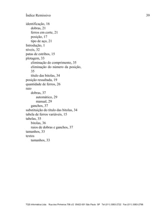 Índice Remissivo 39
TQS Informática Ltda Rua dos Pinheiros 706 c/2 05422-001 São Paulo SP Tel (011) 3083-2722 Fax (011) 3083-2798
identificação, 16
dobras, 21
ferros em corte, 21
posição, 17
tipo de aço, 21
Introdução, 1
níveis, 32
patas de estribos, 15
plotagem, 33
eliminação do comprimento, 35
eliminação do número da posição,
35
título das bitolas, 34
posição ressaltada, 19
quantidade de ferros, 26
raio
dobras, 37
automático, 29
manual, 29
ganchos, 37
substituição do título das bitolas, 34
tabela de ferros variáveis, 15
tabelas, 35
bitolas, 36
raios de dobras e ganchos, 37
tamanhos, 33
textos
tamanhos, 33
 