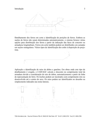 Introdução 3
TQS Informática Ltda Rua dos Pinheiros 706 c/2 05422-001 São Paulo SP Tel (011) 3083-2722 Fax (011) 3083-2798
Detalhamento dos ferros em corte e identificação de posições de ferros. Embora as
seções de ferros não sejam determinadas automaticamente, o sistema fornece várias
opções para distribuição dos ferros a partir da indicação das faces de concreto ou
armaduras longitudinais. Ferros em corte também podem ser distribuídos em camadas
em seções retangulares. Vários tipos de identificação dos estão à disposição do proje-
tista.
Aplicação e identificação de raios de dobra e ganchos. Em obras onde este tipo de
detalhamento é exigido, o CAD/AGC calcula o desconto no comprimento total da
armadura devido a consideração do raio de dobra, automaticamente a partir da linha
de representação do ferro. Os trechos podem ser mostrados com comprimento reto ou
desenvolvido até o centro do arco. Os raios podem ser identificados no desenho ou
simplesmente indicados nas notas laterais.
 