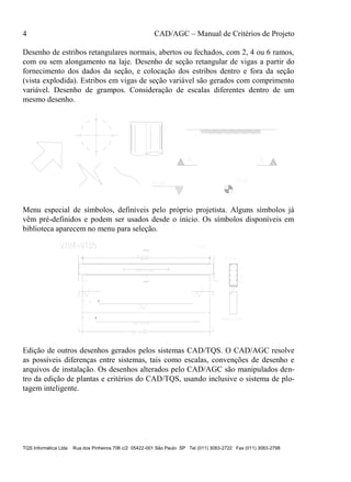 4 CAD/AGC – Manual de Critérios de Projeto
TQS Informática Ltda Rua dos Pinheiros 706 c/2 05422-001 São Paulo SP Tel (011) 3083-2722 Fax (011) 3083-2798
Desenho de estribos retangulares normais, abertos ou fechados, com 2, 4 ou 6 ramos,
com ou sem alongamento na laje. Desenho de seção retangular de vigas a partir do
fornecimento dos dados da seção, e colocação dos estribos dentro e fora da seção
(vista explodida). Estribos em vigas de seção variável são gerados com comprimento
variável. Desenho de grampos. Consideração de escalas diferentes dentro de um
mesmo desenho.
Menu especial de símbolos, definíveis pelo próprio projetista. Alguns símbolos já
vêm pré-definidos e podem ser usados desde o início. Os símbolos disponíveis em
biblioteca aparecem no menu para seleção.
Edição de outros desenhos gerados pelos sistemas CAD/TQS. O CAD/AGC resolve
as possíveis diferenças entre sistemas, tais como escalas, convenções de desenho e
arquivos de instalação. Os desenhos alterados pelo CAD/AGC são manipulados den-
tro da edição de plantas e critérios do CAD/TQS, usando inclusive o sistema de plo-
tagem inteligente.
 