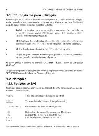 6 CAD/AGC – Manual de Critérios de Projeto
TQS Informática Ltda Rua dos Pinheiros 706 c/2 05422-001 São Paulo SP Tel (011) 3083-2722 Fax (011) 3083-2798
1.1. Pré-requisitos para utilização
Uma vez que o CAD/AGC é baseado no editor gráfico EAG seria totalmente antipro-
dutivo aprender a usar um sem conhecer bem o outro. Você tem que estar familiariza-
do pelo menos com os seguintes conceitos do EAG:
 Teclado de funções, para acesso rápido a comandos. Em particular, as
teclas <F4> (move e copia) <F5> (apaga e corta) <F8> (janelas) e <F10>
(modos, principalmente ortogonal).
 Modificadores de coordenadas <E>, <I>, <S>, <O>, <T>, <Y> e <Z>
combinados com <A>, <M>, <K>, modo ortogonal e ortogonal inclinado.
 Modos de seleção de elementos <W>, <C>, <L>, <P> e <N>.
 Edição em geral: limpeza de intersecções, paralelas, extensões, arredonda-
mentos, geração e manipulação de blocos, etc.
O editor gráfico é descrito no manual "CAD/TQS – EAG – Editor de Aplicações
Gráficas".
A geração de plantas e plotagem em plotter e impressora estão descritos no manual
"CAD/TQS Manual de Edição de Plantas e plotagem".
1.2. Notações
1.2.1. Notações do EAG
Usaremos aqui as mesmas convenções do manual do EAG para a descrição dos co-
mandos. Resumidamente:
TEXTO Texto não sublinhado: mensagens do editor;
TEXTO Texto sublinhado: entradas feitas pelo usuário;
[ comando ] Um comando no menu do editor gráfico
<B1> Botões 1 a 4 do mouse. Em mouse com 2 botões, o
<B2> da esquerda é o <B1> e o da direita <B3>.
<B3> <B3> equivalente também a <ENTER>.
<B4>
 