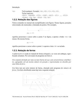 Introdução 7
TQS Informática Ltda Rua dos Pinheiros 706 c/2 05422-001 São Paulo SP Tel (011) 3083-2722 Fax (011) 3083-2798
<x> Tecla qualquer. Exemplo: <A>, <E>, <I>, <O>, <U>.
Teclas especiais:
<ESC> <ENTER> <CTL> <SHF> <ALT> <F1> .. <F10>
<Home> <Pg Up> <End> <Pg Dn>
1.2.2. Notação das figuras
Vários comandos no manual são exemplificados com figuras. Nestas figuras, posições
selecionadas são numeradas e chamadas de pontos. Por exemplo,
<B1> no PT5
significa posicionar o cursor sobre o ponto 5 na figura, e apertar o botão <B1> do
mouse. Da mesma forma,
<W> no PT1
significa posicionar o cursor sobre o ponto 1 e apertar a letra <W> no teclado.
1.2.3. Notação de ferros
A palavra ferro é usada no manual de forma coloquial, e as vezes até ambígua, signi-
ficando armadura. Por convenção do programa um ferro é:
Um conjunto formado por uma ou mais barras de aço com características semelhan-
tes, agrupadas sob um mesmo número de posição e representadas no desenho por
uma linha de ferro.
Um ferro tem um certo número de barras, chamado pelo programa de número de
ferros. Um ferro distribuído numa laje tem a seguinte notação:
 