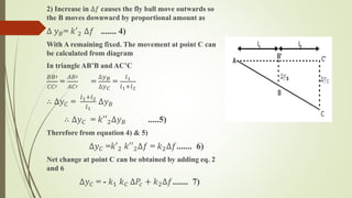 2) Increase in ∆𝑓 causes the fly ball move outwards so
the B moves downward by proportional amount as
∆ 𝑦 𝐵= 𝑘′2 ∆𝑓 ....... 4)
With A remaining fixed. The movement at point C can
be calculated from diagram
In triangle AB’B and AC’C
𝐵𝐵′
𝐶𝐶′
=
𝐴𝐵′
𝐴𝐶′
=
∆𝑦 𝐵
∆𝑦 𝐶
=
𝑙1
𝑙1+𝑙2
∴ ∆𝑦 𝐶 =
𝑙1+𝑙2
𝑙1
∆𝑦 𝐵
∴ ∆𝑦 𝐶 = 𝑘′′2∆𝑦 𝐵 .....5)
Therefore from equation 4) & 5)
∆𝑦 𝐶 =𝑘′2 𝑘′′2∆𝑓 = 𝑘2∆𝑓....... 6)
Net change at point C can be obtained by adding eq. 2
and 6
∆𝑦 𝐶 = - 𝑘1 𝑘 𝐶 ∆𝑃𝑐 + 𝑘2∆𝑓....... 7)
 
