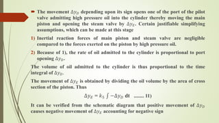  The movement ∆𝑦 𝐷 depending upon its sign opens one of the port of the pilot
valve admitting high pressure oil into the cylinder thereby moving the main
piston and opening the steam valve by ∆𝑦 𝐸. Certain justifiable simplifying
assumptions, which can be made at this stage
1) Inertial reaction forces of main piston and steam valve are negligible
compared to the forces exerted on the piston by high pressure oil.
2) Because of 1), the rate of oil admitted to the cylinder is proportional to port
opening ∆𝑦 𝐷.
The volume of oil admitted to the cylinder is thus proportional to the time
integral of ∆𝑦 𝐷.
The movement of ∆𝑦 𝐸 is obtained by dividing the oil volume by the area of cross
section of the piston. Thus
∆𝑦 𝐸 = 𝑘5 −∆𝑦 𝐷 dt ........ 11)
It can be verified from the schematic diagram that positive movement of ∆𝑦 𝐷
causes negative movement of ∆𝑦 𝐸 accounting for negative sign
 