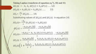 Taking Laplace transform of equation eq 7), 10) and 11)
∆𝑌𝐶(s) = - 𝑘1 𝑘 𝐶 ∆𝑃𝑐 𝑠 + 𝑘2∆𝐹(𝑠) ...... 12)
∆𝑌𝐷(s) = 𝑘3∆𝑌𝐶(s) + 𝑘4∆𝑌𝐸(s) ....... 13)
∆𝑌𝐸=
−𝑘5
𝑠
∆𝑌𝐷(s)........ 14)
Substituting values of ∆𝑌𝐷(s) and ∆𝑌𝐶(s) in equation 14)
∆𝑌𝐸(s)=
−𝑘5
𝑠
(𝑘3∆𝑌𝐶(s) + 𝑘4∆𝑌𝐸(s))
∆𝑌𝐸(s) =
−𝑘5 𝑘3∆𝑌 𝐶(s)
𝑠
-
−𝑘5 𝑘4∆𝑌 𝐸(s)
𝑠
∆𝑌𝐸(s)=
−𝑘5 𝑘3(− 𝑘1 𝑘 𝐶 ∆𝑃𝑐 𝑠 +𝑘2∆𝐹 𝑠 )
𝑠
-
−𝑘5 𝑘4∆𝑌 𝐸(s)
𝑠
∆𝑌𝐸(s) +
𝑘5 𝑘4∆𝑌 𝐸(s)
𝑠
=
𝑘1 𝑘3 𝑘5 𝑘 𝐶 ∆𝑃𝑐 𝑠 −𝑘2 𝑘3 𝑘5∆𝐹 𝑠 )
𝑠
∆𝑌𝐸(s) 1 +
𝑘5 𝑘4
𝑠
=
𝑘1 𝑘3 𝑘5 𝑘 𝐶 ∆𝑃𝑐 𝑠 −𝑘2 𝑘3 𝑘5∆𝐹 𝑠 )
𝑠
 