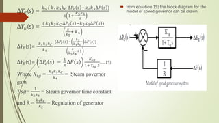 ∆𝑌𝐸(s) =
𝑘5 ( 𝑘1 𝑘3 𝑘 𝐶 ∆𝑃𝑐 𝑠 −𝑘2 𝑘3∆𝐹 𝑠 )
𝑠 1+
𝑘5 𝑘4
𝑠
∆𝑌𝐸(s) =
( 𝑘1 𝑘3 𝑘 𝐶 ∆𝑃𝑐 𝑠 −𝑘2 𝑘3∆𝐹 𝑠 )
𝑠
𝑘5
+ 𝑘4
∆𝑌𝐸(s)=
𝑘1 𝑘3 𝑘 𝐶
𝑘4
(∆𝑃𝑐 𝑠 −
𝑘2
𝑘1 𝑘 𝐶
∆𝐹 𝑠 )
𝑠
𝑘5 𝑘4
+1
∆𝑌𝐸(s)= ∆𝑃𝑐 𝑠 −
1
𝑅
∆𝐹 𝑠
𝐾𝑠𝑔
1+ 𝑇𝑠𝑔 𝑆
....15)
Where 𝐾𝑠𝑔 =
𝑘1 𝑘3 𝑘 𝐶
𝑘4
= Steam governor
gain
𝑇𝑠𝑔=
1
𝑘5 𝑘4
= Steam governor time constant
and R =
𝑘1 𝑘 𝐶
𝑘2
= Regulation of generator
 from equation 15) the block diagram for the
model of speed governor can be drawn
 