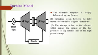 Turbine Model
Fig. Two stage Steam Turbine
 The dynamic response is largely
influenced by two factors,
(1) Entrained steam between the inlet
steam valve and first stage of the turbine
(2) The storage action in the reheater
which causes the output of the low
pressure to lag behind that of the high
pressure stage
 