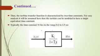 Continued….
 Thus, the turbine transfer function is characterized by two-time constants. For easy
analysis it will be assumed here that the turbine can be modeled to have a single
equivalent time constant.
 Typically the time constant Tt lies in the range 0.2 to 2.5 sec
Fig: Model of Steam Turbine
 