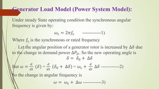 Generator Load Model (Power System Model):
Under steady State operating condition the synchronous angular
frequency is given by:
𝜔𝑠 = 2𝜋𝑓𝑠 ------------1)
Where 𝑓𝑠 is the synchronous or rated frequency
Let the angular position of a generator rotor is increased by ∆𝛿 due
to the change in demand power ∆𝑃 𝐷. So the new operating angle is
𝛿 = 𝛿0 + ∆𝛿
But 𝜔 =
𝑑
𝑑𝑡
(𝛿) =
𝑑
𝑑𝑡
(𝛿0 + ∆𝛿) = 𝜔𝑠 +
𝑑
𝑑𝑡
∆𝛿 ------------2)
So the change in angular frequency is
𝜔 = 𝜔𝑠 + ∆𝜔 ------------3)
 