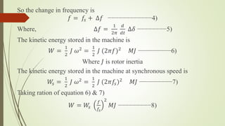 So the change in frequency is
𝑓 = 𝑓𝑠 + ∆𝑓 −−−−−−−−−−−−4)
Where, ∆𝑓 =
1
2𝜋
𝑑
𝑑𝑡
∆𝛿 −−−−−−−−5)
The kinetic energy stored in the machine is
𝑊 =
1
2
𝐽 𝜔2 =
1
2
𝐽 (2𝜋𝑓)2 𝑀𝐽 −−−−−−−−−6)
Where 𝐽 is rotor inertia
The kinetic energy stored in the machine at synchronous speed is
𝑊𝑠 =
1
2
𝐽 𝜔2
=
1
2
𝐽 (2𝜋𝑓𝑠)2
𝑀𝐽 −−−−−−−−−7)
Taking ration of equation 6) & 7)
𝑊 = 𝑊𝑠
𝑓
𝑓𝑠
2
𝑀𝐽 −−−−−−−−−8)
 