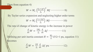 Then from equation 4)
𝑊 = 𝑊𝑠
𝑓𝑠+ ∆𝑓
𝑓𝑠
2
𝑀𝐽 −−−−−−−−−9)
By Taylor series expansion and neglecting higher order terms
𝑊 = 𝑊𝑠
1+ 2∆𝑓
𝑓𝑠
𝑀𝐽−−−−−−−−−10)
The rate of change of kinetic energy is the increase in power
𝑑
𝑑𝑡
𝑊 =
2𝑊𝑠
𝑓𝑠
𝑑
𝑑𝑡
∆𝑓 −−−−−−−−−11)
Defining per unit inertia constant 𝐻 =
𝑊𝑠
𝐺
if G=1 pu, equation 11)
becomes
𝑑
𝑑𝑡
𝑊 =
2𝐻
𝑓𝑠
𝑑
𝑑𝑡
∆𝑓 𝑝𝑢 −−−−−−−−−12)
 