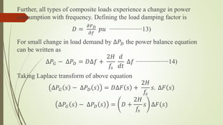 Further, all types of composite loads experience a change in power
consumption with frequency. Defining the load damping factor is
𝐷 =
𝜕𝑃 𝐷
𝜕𝑓
𝑝𝑢 −−−−−−−−−13)
For small change in load demand by ∆𝑃 𝐷 the power balance equation
can be written as
∆𝑃𝐺 − ∆𝑃 𝐷 = 𝐷∆𝑓 +
2𝐻
𝑓𝑠
𝑑
𝑑𝑡
∆𝑓 −−−−−−−−−14)
Taking Laplace transform of above equation
∆𝑃𝐺 𝑠 − ∆𝑃 𝐷 𝑠 = 𝐷∆𝐹 𝑠 +
2𝐻
𝑓𝑠
𝑠. ∆𝐹 𝑠
∆𝑃𝐺 𝑠 − ∆𝑃 𝐷 𝑠 = 𝐷 +
2𝐻
𝑓𝑠
𝑠 ∆𝐹(𝑠)
 