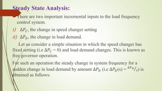 Steady State Analysis:
There are two important incremental inputs to the load frequency
control system.
i) ∆𝑃𝐶, the change in speed changer setting
ii) ∆𝑃 𝐷, the change in load demand.
Let us consider a simple situation in which the speed changer has
fixed setting (i.e ∆𝑃𝐶 = 0) and load demand changes. This is known as
free governor operation.
For such an operation the steady change in system frequency for a
sudden change in load demand by amount ∆𝑃 𝐷 (i.e ∆𝑃 𝐷(s) = ∆𝑃 𝐷
𝑠) is
obtained as follows:
 